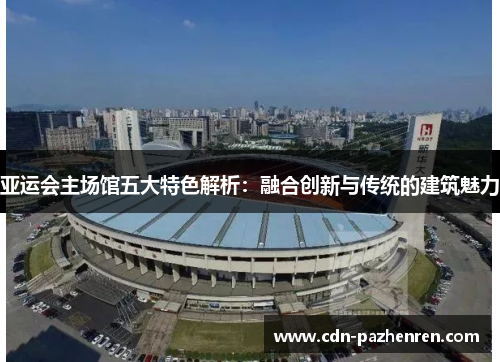 亚运会主场馆五大特色解析:融合创新与传统的建筑魅力 亚运会主场馆五大特色解析:融合创新与传统的建筑魅力