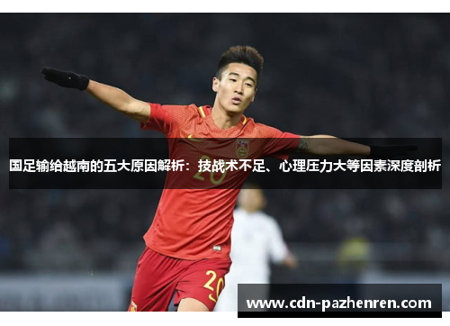 国足输给越南的五大原因解析:技战术不足、心理压力大等因素深度剖析 国足输给越南的五大原因解析:技战术不足、心理压力大等因素深度剖析