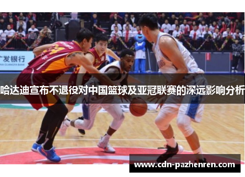 哈达迪宣布不退役对中国篮球及亚冠联赛的深远影响分析 哈达迪宣布不退役对中国篮球及亚冠联赛的深远影响分析