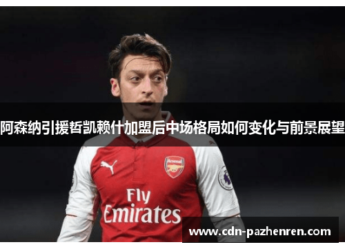 阿森纳引援哲凯赖什加盟后中场格局如何变化与前景展望