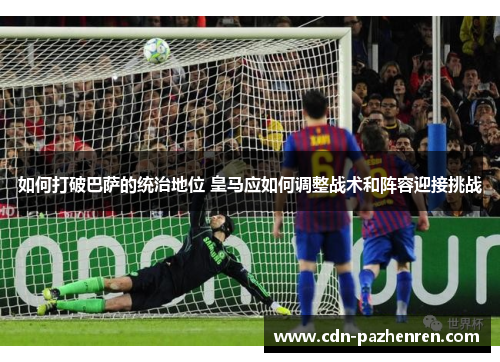 如何打破巴萨的统治地位 皇马应如何调整战术和阵容迎接挑战