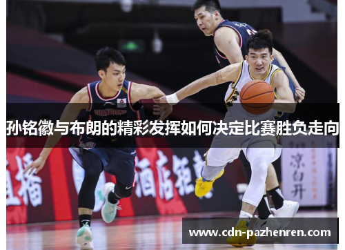 孙铭徽与布朗的精彩发挥如何决定比赛胜负走向 孙铭徽与布朗的精彩发挥如何决定比赛胜负走向