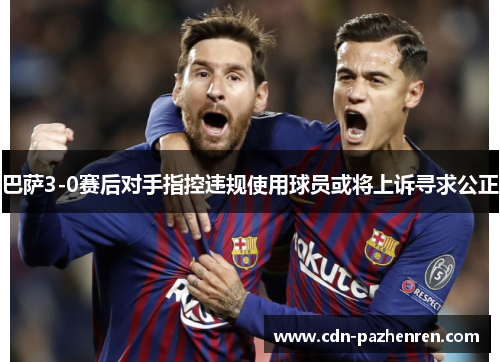 巴萨3-0赛后对手指控违规使用球员或将上诉寻求公正 巴萨3-0赛后对手指控违规使用球员或将上诉寻求公正