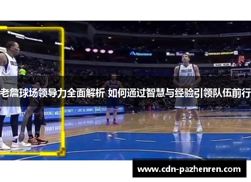 老詹球场领导力全面解析 如何通过智慧与经验引领队伍前行