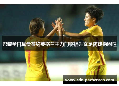 巴黎圣日耳曼签约英格兰主力门将提升女足防线稳固性